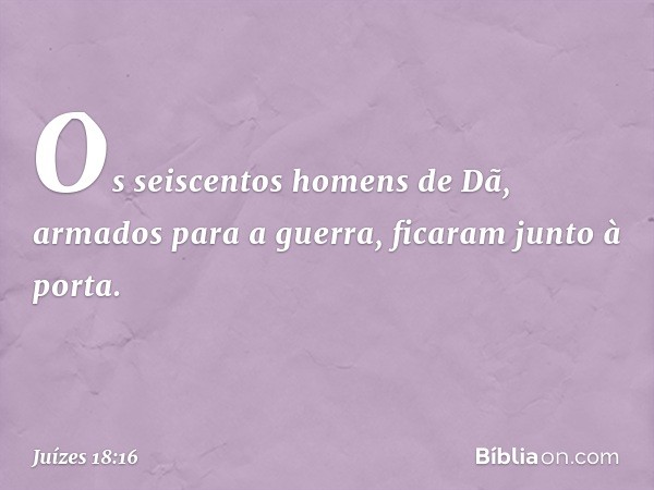 Os seiscentos homens de Dã, armados para a guerra, ficaram junto à porta. -- Juízes 18:16