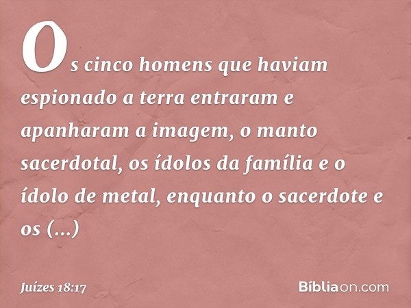 Os cinco homens que haviam espionado a terra entraram e apanharam a imagem, o manto sacerdotal, os ídolos da família e o ídolo de metal, enquanto o sacerdote e 