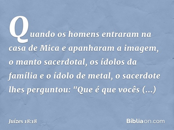 Quando os homens entraram na casa de Mica e apanharam a imagem, o manto sacerdotal, os ídolos da família e o ídolo de metal, o sacerdote lhes perguntou: "Que é 