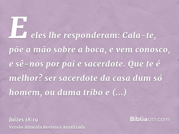 E eles lhe responderam: Cala-te, põe a mão sobre a boca, e vem conosco, e sê-nos por pai e sacerdote. Que te é melhor? ser sacerdote da casa dum só homem, ou du