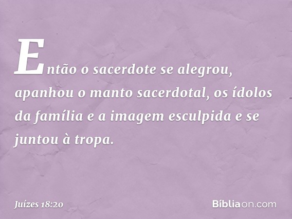 Então o sacerdote se alegrou, apanhou o manto sacerdotal, os ídolos da família e a imagem esculpida e se juntou à tropa. -- Juízes 18:20