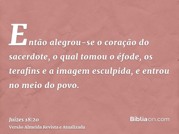 Então alegrou-se o coração do sacerdote, o qual tomou o éfode, os terafins e a imagem esculpida, e entrou no meio do povo.