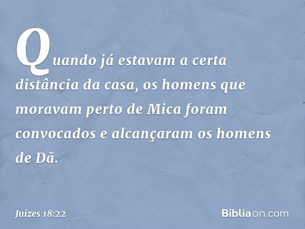 Quando já estavam a certa distância da casa, os homens que moravam perto de Mica foram convocados e alcançaram os homens de Dã. -- Juízes 18:22