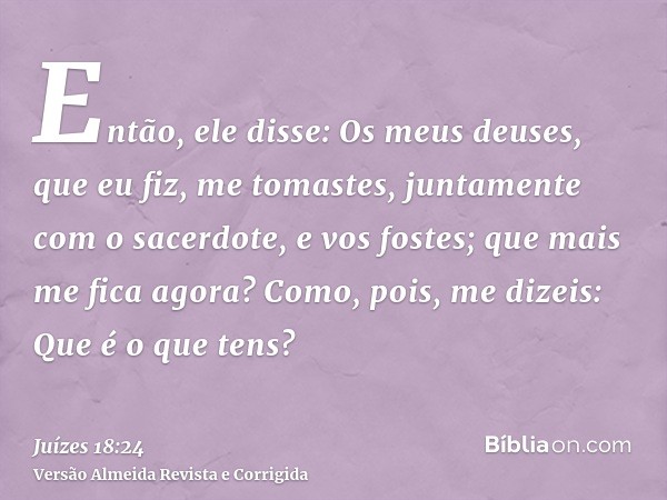 Então, ele disse: Os meus deuses, que eu fiz, me tomastes, juntamente com o sacerdote, e vos fostes; que mais me fica agora? Como, pois, me dizeis: Que é o que 
