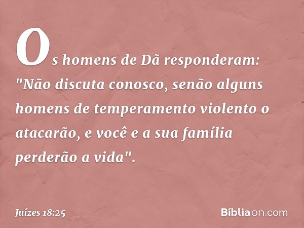 Os homens de Dã responderam: "Não discuta conosco, senão alguns homens de temperamento violento o atacarão, e você e a sua família perderão a vida". -- Juízes 1