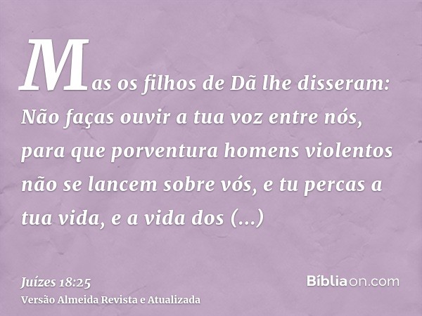 Mas os filhos de Dã lhe disseram: Não faças ouvir a tua voz entre nós, para que porventura homens violentos não se lancem sobre vós, e tu percas a tua vida, e a