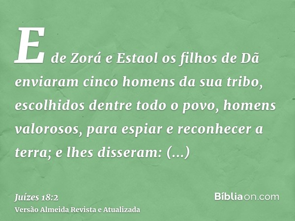 E de Zorá e Estaol os filhos de Dã enviaram cinco homens da sua tribo, escolhidos dentre todo o povo, homens valorosos, para espiar e reconhecer a terra; e lhes