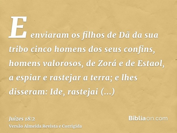 E enviaram os filhos de Dã da sua tribo cinco homens dos seus confins, homens valorosos, de Zorá e de Estaol, a espiar e rastejar a terra; e lhes disseram: Ide,