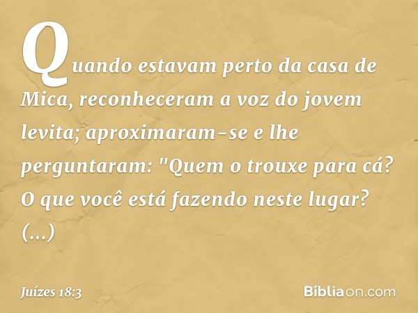 Quando estavam perto da casa de Mica, reconheceram a voz do jovem levita; aproximaram-se e lhe perguntaram: "Quem o trouxe para cá? O que você está fazendo nest