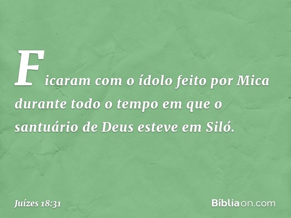 Ficaram com o ídolo feito por Mica durante todo o tempo em que o santuário de Deus esteve em Siló. -- Juízes 18:31