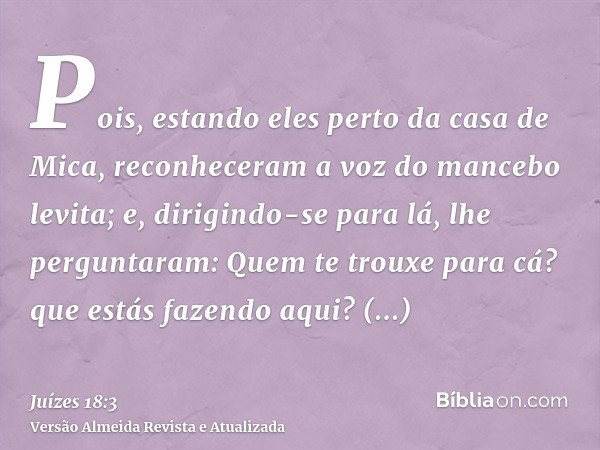 Pois, estando eles perto da casa de Mica, reconheceram a voz do mancebo levita; e, dirigindo-se para lá, lhe perguntaram: Quem te trouxe para cá? que estás faze