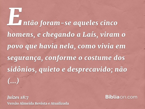 Então foram-se aqueles cinco homens, e chegando a Laís, viram o povo que havia nela, como vivia em segurança, conforme o costume dos sidônios, quieto e despreca