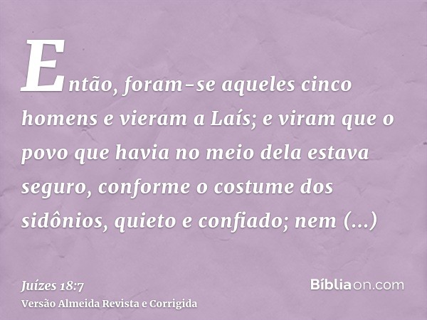 Então, foram-se aqueles cinco homens e vieram a Laís; e viram que o povo que havia no meio dela estava seguro, conforme o costume dos sidônios, quieto e confiad