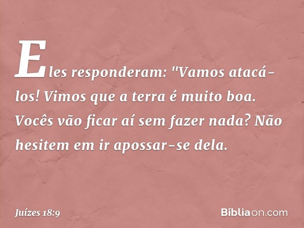 Eles responderam: "Vamos atacá-los! Vimos que a terra é muito boa. Vocês vão ficar aí sem fazer nada? Não hesitem em ir apossar-se dela. -- Juízes 18:9