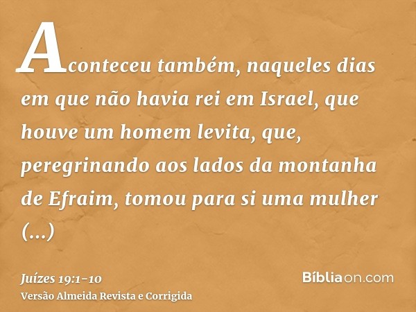 Aconteceu também, naqueles dias em que não havia rei em Israel, que houve um homem levita, que, peregrinando aos lados da montanha de Efraim, tomou para si uma 