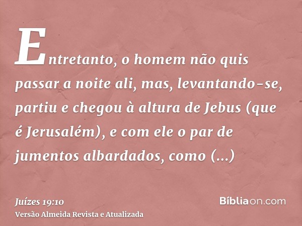 Entretanto, o homem não quis passar a noite ali, mas, levantando-se, partiu e chegou à altura de Jebus (que é Jerusalém), e com ele o par de jumentos albardados