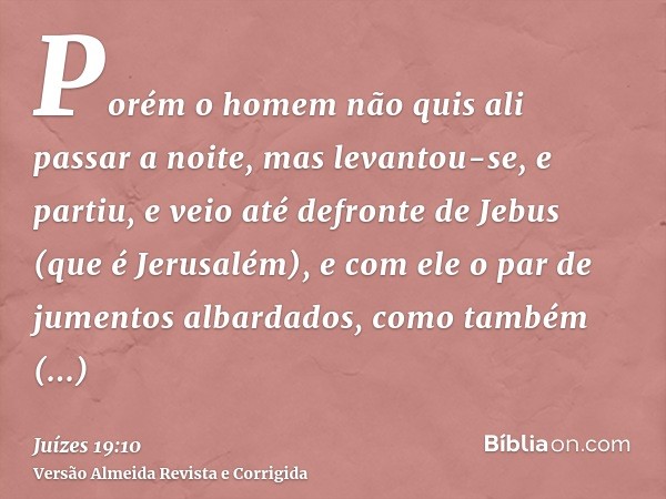 Porém o homem não quis ali passar a noite, mas levantou-se, e partiu, e veio até defronte de Jebus (que é Jerusalém), e com ele o par de jumentos albardados, co