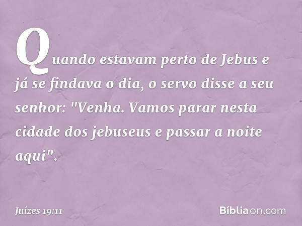 Quando estavam perto de Jebus e já se findava o dia, o servo disse a seu senhor: "Venha. Vamos parar nesta cidade dos jebuseus e passar a noite aqui". -- Juízes