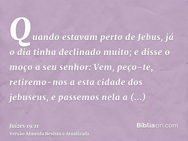 Quando estavam perto de Jebus, já o dia tinha declinado muito; e disse o moço a seu senhor: Vem, peço-te, retiremo-nos a esta cidade dos jebuseus, e passemos ne