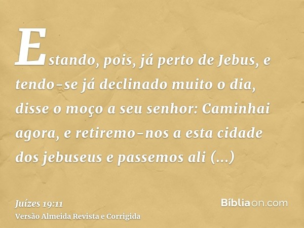 Estando, pois, já perto de Jebus, e tendo-se já declinado muito o dia, disse o moço a seu senhor: Caminhai agora, e retiremo-nos a esta cidade dos jebuseus e pa