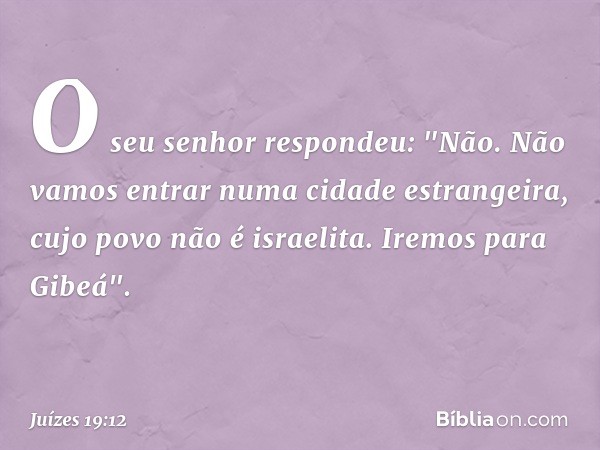 O seu senhor respondeu: "Não. Não vamos entrar numa cidade estrangeira, cujo povo não é israelita. Iremos para Gibeá". -- Juízes 19:12