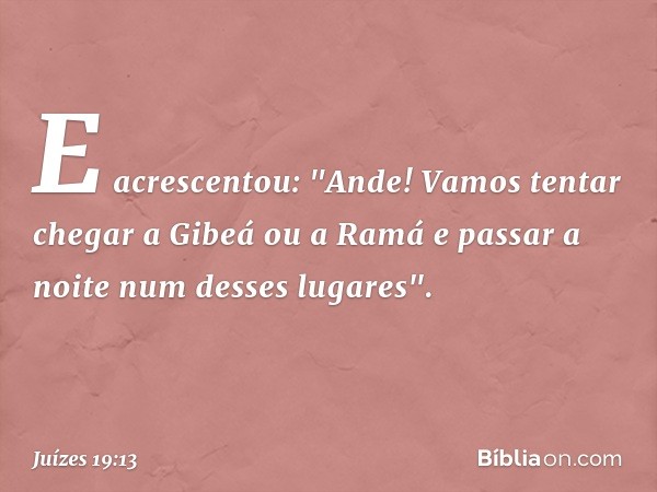 E acrescentou: "Ande! Vamos tentar chegar a Gibeá ou a Ramá e passar a noite num desses lugares". -- Juízes 19:13