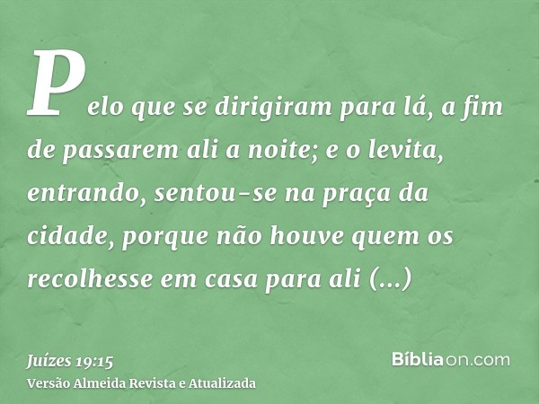 Pelo que se dirigiram para lá, a fim de passarem ali a noite; e o levita, entrando, sentou-se na praça da cidade, porque não houve quem os recolhesse em casa pa