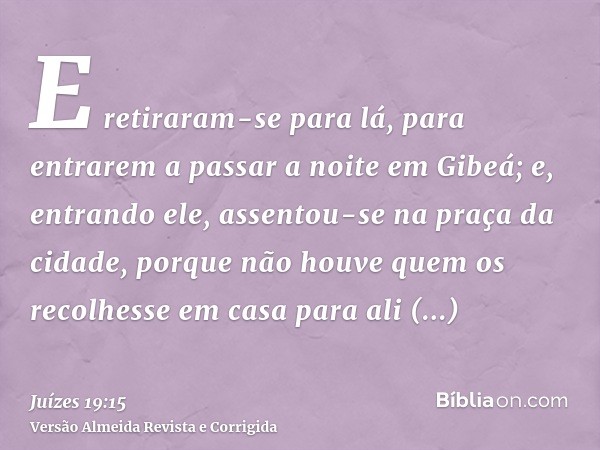 E retiraram-se para lá, para entrarem a passar a noite em Gibeá; e, entrando ele, assentou-se na praça da cidade, porque não houve quem os recolhesse em casa pa