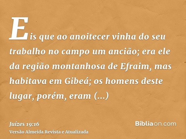 Eis que ao anoitecer vinha do seu trabalho no campo um ancião; era ele da região montanhosa de Efraim, mas habitava em Gibeá; os homens deste lugar, porém, eram