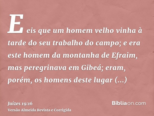 E eis que um homem velho vinha à tarde do seu trabalho do campo; e era este homem da montanha de Efraim, mas peregrinava em Gibeá; eram, porém, os homens deste 