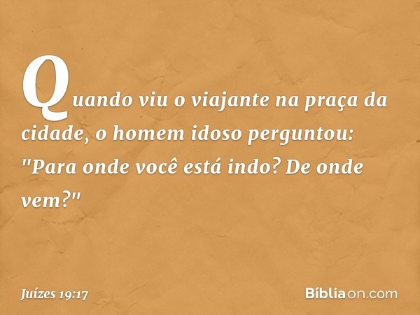 Quando viu o viajante na praça da cidade, o homem idoso perguntou: "Para onde você está indo? De onde vem?" -- Juízes 19:17