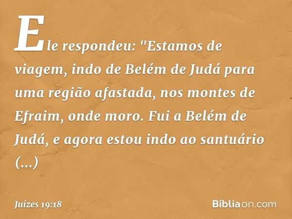 Ele respondeu: "Estamos de viagem, indo de Belém de Judá para uma região afastada, nos montes de Efraim, onde moro. Fui a Belém de Judá, e agora estou indo ao s