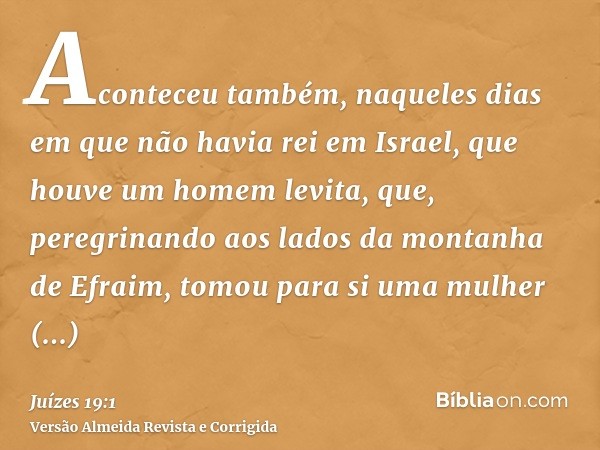 Aconteceu também, naqueles dias em que não havia rei em Israel, que houve um homem levita, que, peregrinando aos lados da montanha de Efraim, tomou para si uma 
