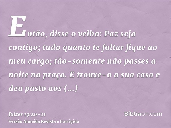 Então, disse o velho: Paz seja contigo; tudo quanto te faltar fique ao meu cargo; tão-somente não passes a noite na praça.E trouxe-o a sua casa e deu pasto aos 