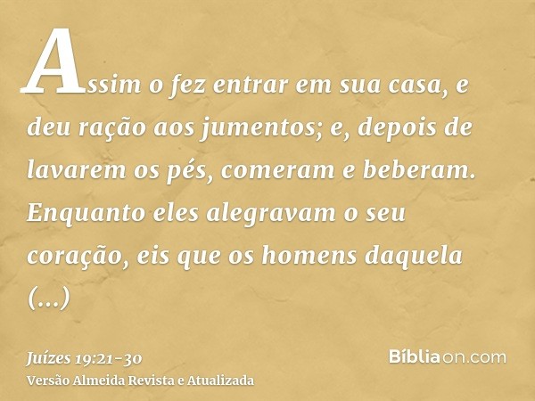 Assim o fez entrar em sua casa, e deu ração aos jumentos; e, depois de lavarem os pés, comeram e beberam.Enquanto eles alegravam o seu coração, eis que os homen