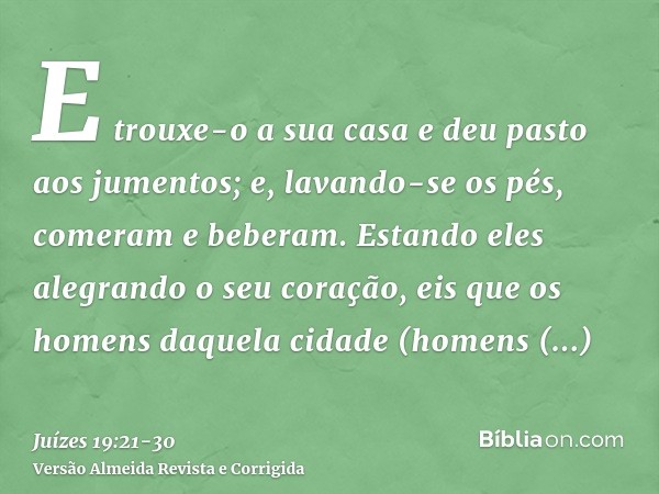 E trouxe-o a sua casa e deu pasto aos jumentos; e, lavando-se os pés, comeram e beberam.Estando eles alegrando o seu coração, eis que os homens daquela cidade (