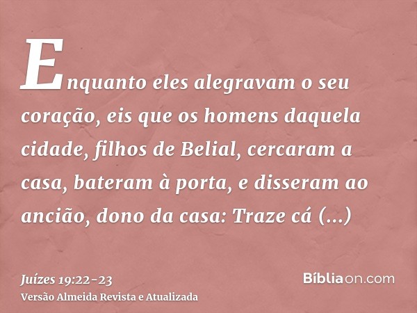 Enquanto eles alegravam o seu coração, eis que os homens daquela cidade, filhos de Belial, cercaram a casa, bateram à porta, e disseram ao ancião, dono da casa: