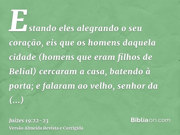 Estando eles alegrando o seu coração, eis que os homens daquela cidade (homens que eram filhos de Belial) cercaram a casa, batendo à porta; e falaram ao velho, 