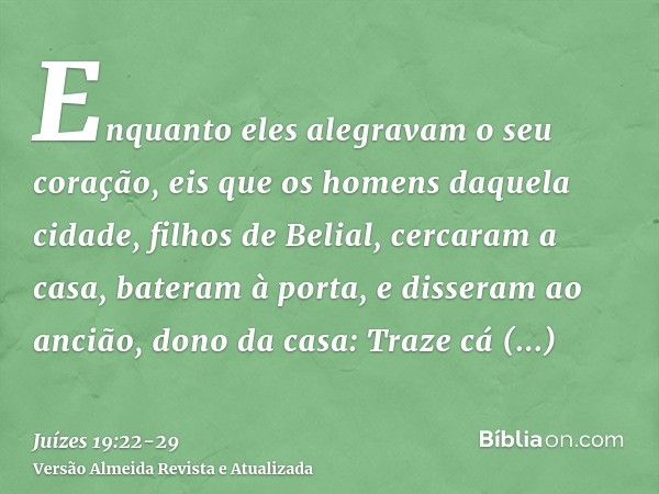 Enquanto eles alegravam o seu coração, eis que os homens daquela cidade, filhos de Belial, cercaram a casa, bateram à porta, e disseram ao ancião, dono da casa: