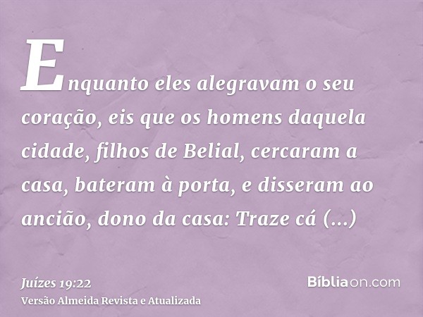 Enquanto eles alegravam o seu coração, eis que os homens daquela cidade, filhos de Belial, cercaram a casa, bateram à porta, e disseram ao ancião, dono da casa: