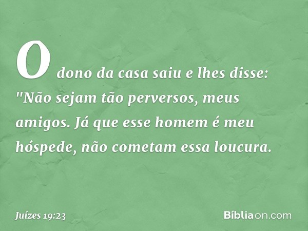 O dono da casa saiu e lhes disse: "Não sejam tão perversos, meus amigos. Já que esse homem é meu hóspede, não cometam essa loucura. -- Juízes 19:23