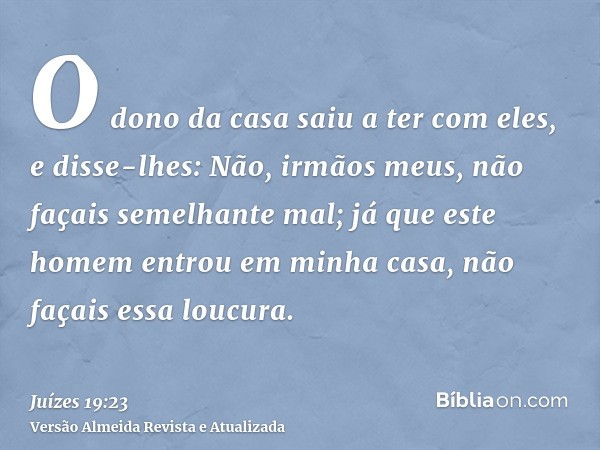 O dono da casa saiu a ter com eles, e disse-lhes: Não, irmãos meus, não façais semelhante mal; já que este homem entrou em minha casa, não façais essa loucura.