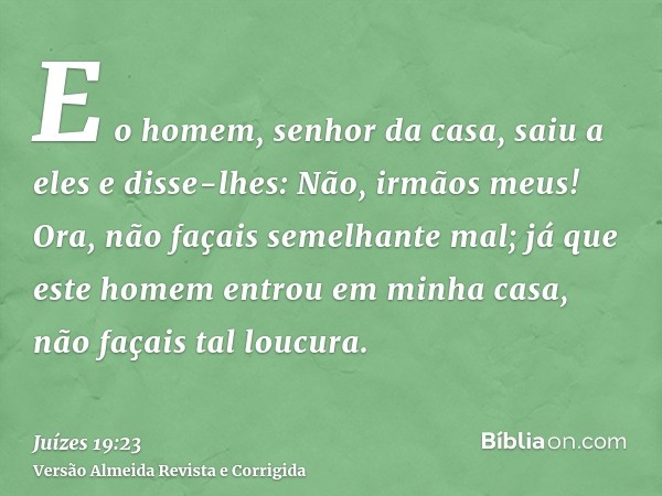 E o homem, senhor da casa, saiu a eles e disse-lhes: Não, irmãos meus! Ora, não façais semelhante mal; já que este homem entrou em minha casa, não façais tal lo