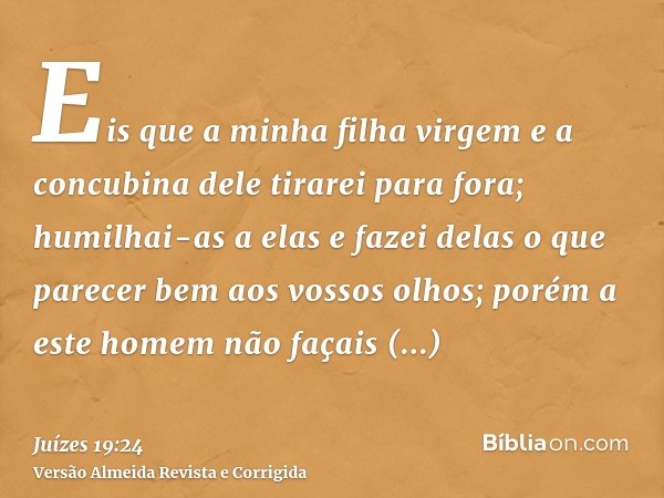Eis que a minha filha virgem e a concubina dele tirarei para fora; humilhai-as a elas e fazei delas o que parecer bem aos vossos olhos; porém a este homem não f