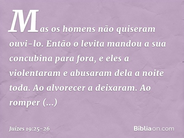 Mas os homens não quiseram ouvi-lo. Então o levita mandou a sua concubina para fora, e eles a violentaram e abusaram dela a noite toda. Ao alvorecer a deixaram.