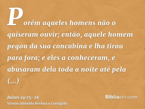 Porém aqueles homens não o quiseram ouvir; então, aquele homem pegou da sua concubina e lha tirou para fora; e eles a conheceram, e abusaram dela toda a noite a