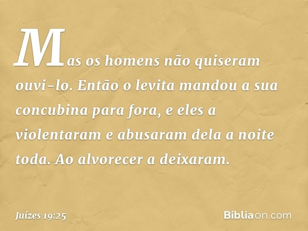 Mas os homens não quiseram ouvi-lo. Então o levita mandou a sua concubina para fora, e eles a violentaram e abusaram dela a noite toda. Ao alvorecer a deixaram.