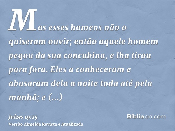 Mas esses homens não o quiseram ouvir; então aquele homem pegou da sua concubina, e lha tirou para fora. Eles a conheceram e abusaram dela a noite toda até pela