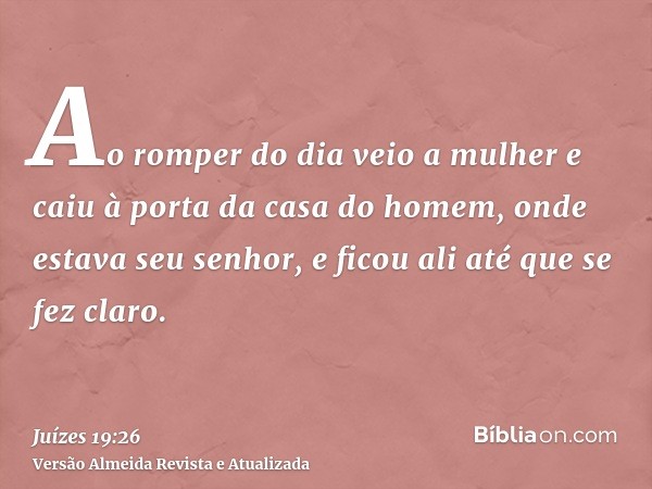 Ao romper do dia veio a mulher e caiu à porta da casa do homem, onde estava seu senhor, e ficou ali até que se fez claro.