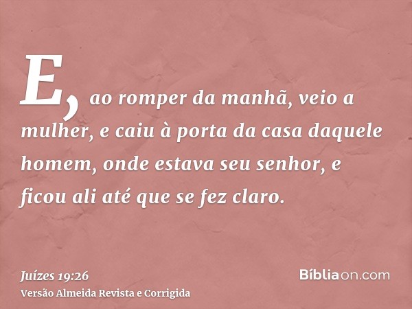 E, ao romper da manhã, veio a mulher, e caiu à porta da casa daquele homem, onde estava seu senhor, e ficou ali até que se fez claro.